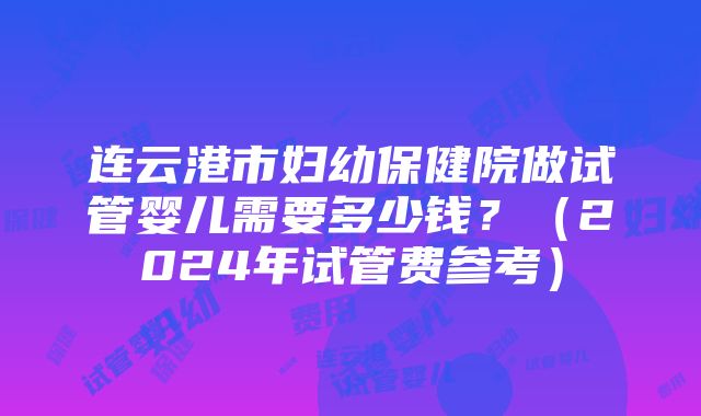 连云港市妇幼保健院做试管婴儿需要多少钱？（2024年试管费参考）