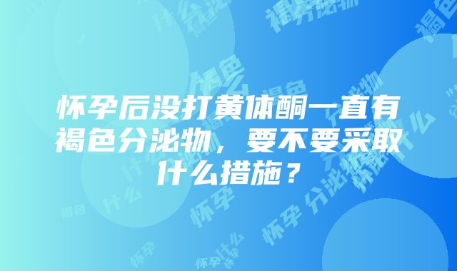 怀孕后没打黄体酮一直有褐色分泌物，要不要采取什么措施？