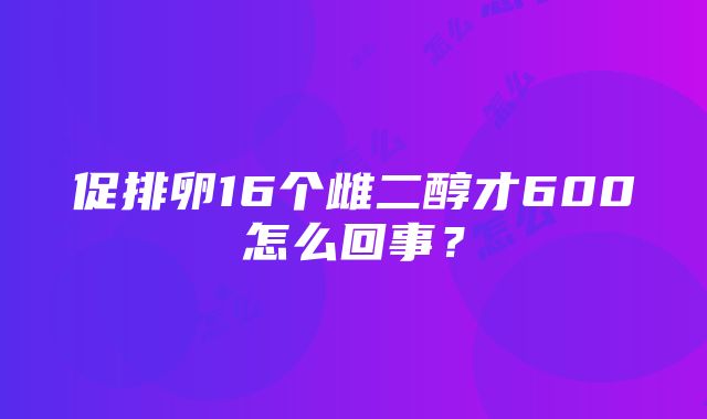 促排卵16个雌二醇才600怎么回事？