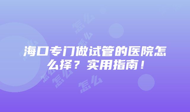 海口专门做试管的医院怎么择？实用指南！