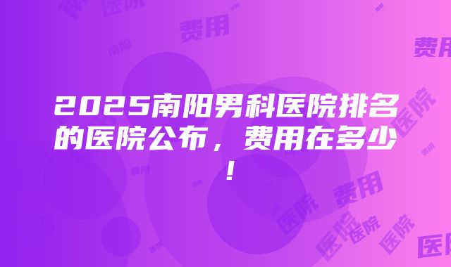 2025南阳男科医院排名的医院公布，费用在多少！