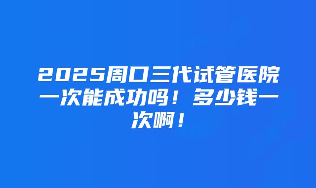 2025周口三代试管医院一次能成功吗！多少钱一次啊！