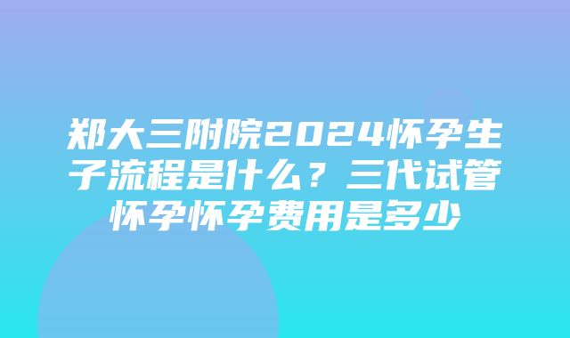 郑大三附院2024怀孕生子流程是什么？三代试管怀孕怀孕费用是多少