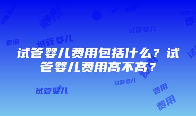 试管婴儿费用包括什么？试管婴儿费用高不高？