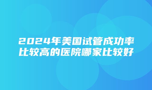 2024年美国试管成功率比较高的医院哪家比较好