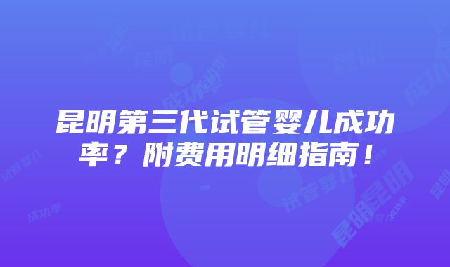 昆明第三代试管婴儿成功率？附费用明细指南！