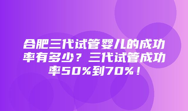 合肥三代试管婴儿的成功率有多少？三代试管成功率50%到70%！