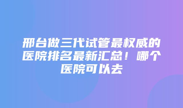 邢台做三代试管最权威的医院排名最新汇总！哪个医院可以去