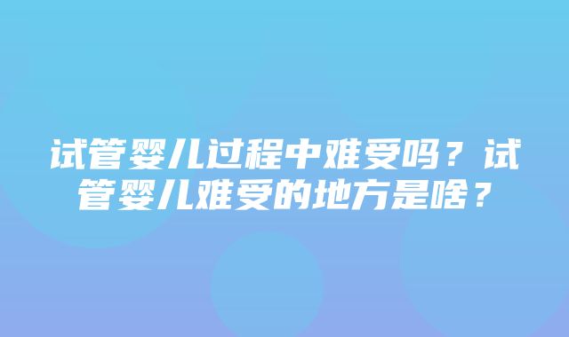 试管婴儿过程中难受吗？试管婴儿难受的地方是啥？