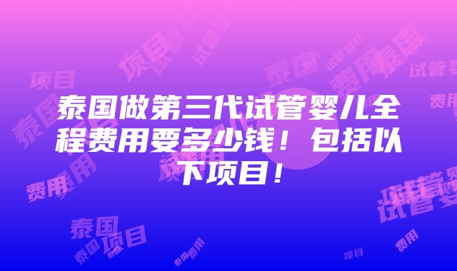 泰国做第三代试管婴儿全程费用要多少钱！包括以下项目！