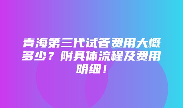 青海第三代试管费用大概多少？附具体流程及费用明细！