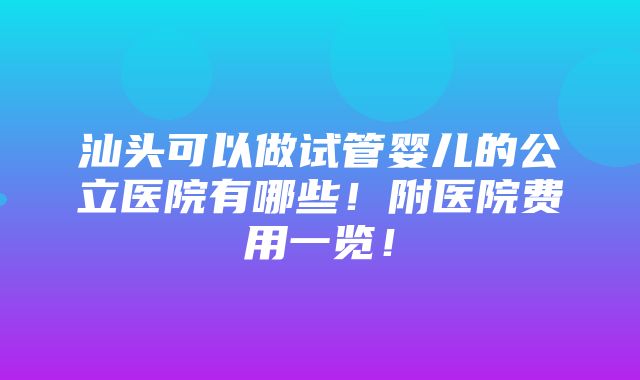 汕头可以做试管婴儿的公立医院有哪些！附医院费用一览！