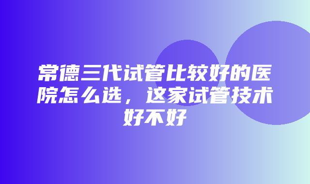 常德三代试管比较好的医院怎么选，这家试管技术好不好