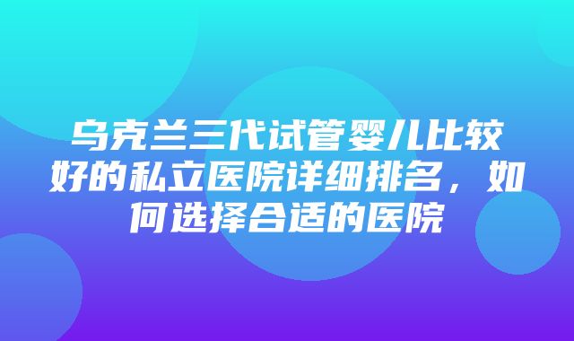 乌克兰三代试管婴儿比较好的私立医院详细排名，如何选择合适的医院