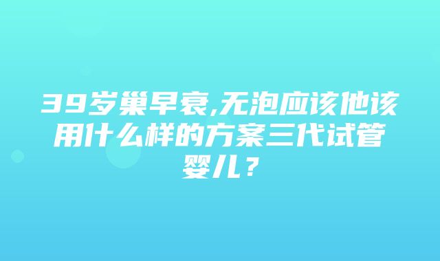 39岁巢早衰,无泡应该他该用什么样的方案三代试管婴儿？