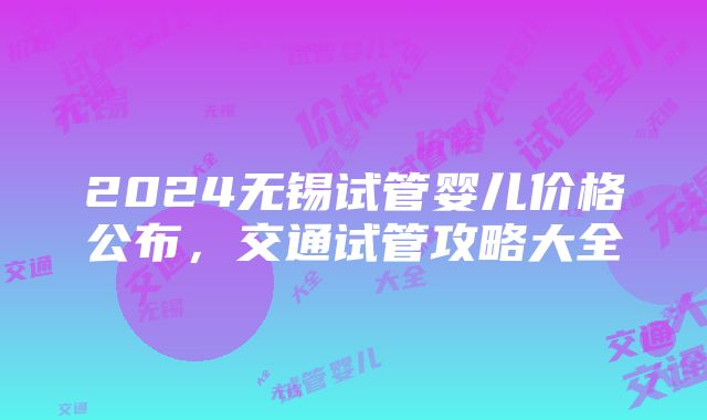 2024无锡试管婴儿价格公布，交通试管攻略大全