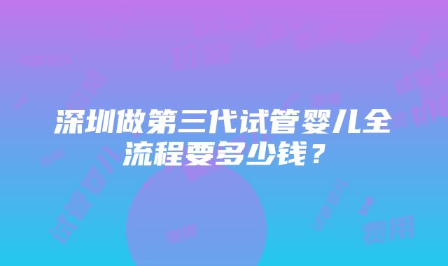 深圳做第三代试管婴儿全流程要多少钱？