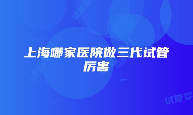 上海哪家医院做三代试管厉害