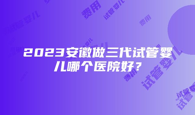 2023安徽做三代试管婴儿哪个医院好？