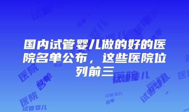 国内试管婴儿做的好的医院名单公布，这些医院位列前三