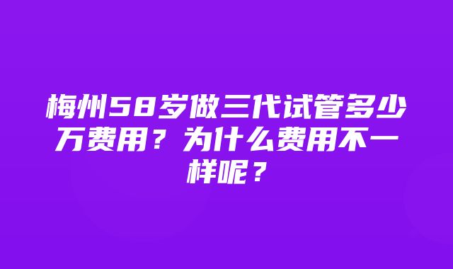 梅州58岁做三代试管多少万费用？为什么费用不一样呢？