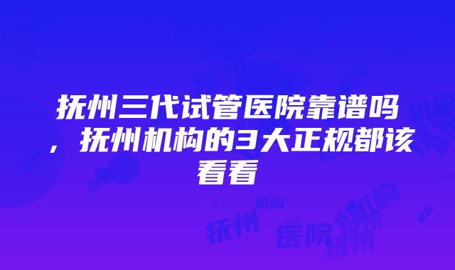 抚州三代试管医院靠谱吗，抚州机构的3大正规都该看看