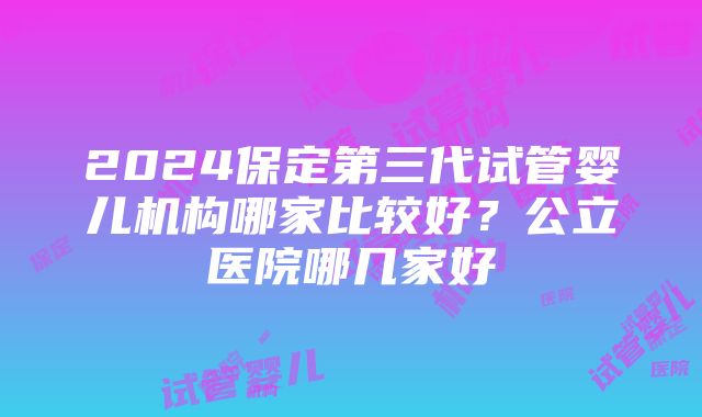 2024保定第三代试管婴儿机构哪家比较好？公立医院哪几家好