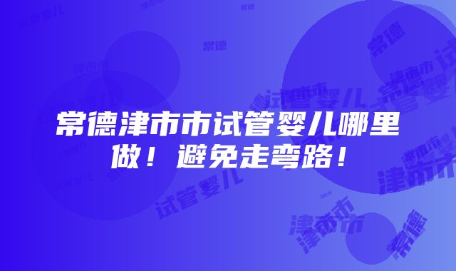 常德津市市试管婴儿哪里做！避免走弯路！