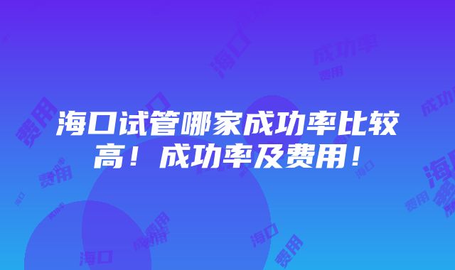 海口试管哪家成功率比较高！成功率及费用！