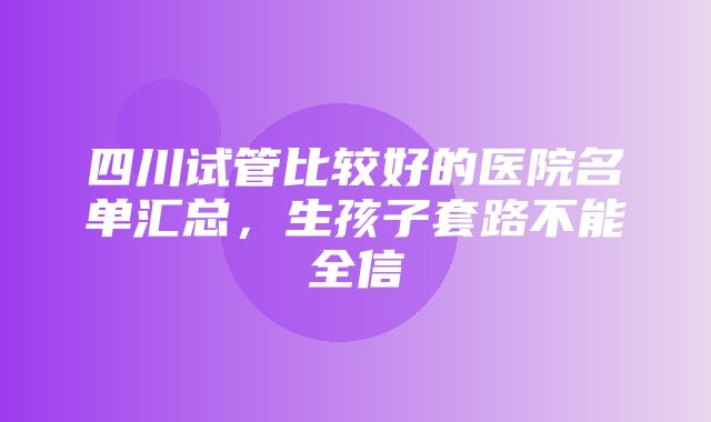 四川试管比较好的医院名单汇总，生孩子套路不能全信