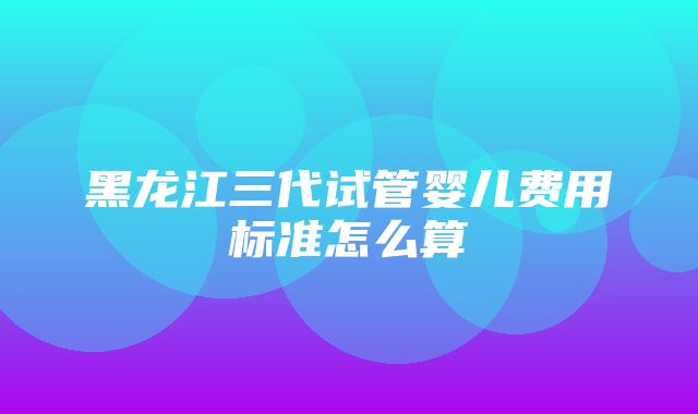 黑龙江三代试管婴儿费用标准怎么算