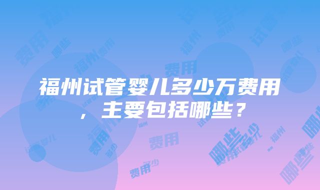 福州试管婴儿多少万费用，主要包括哪些？