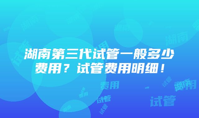 湖南第三代试管一般多少费用？试管费用明细！