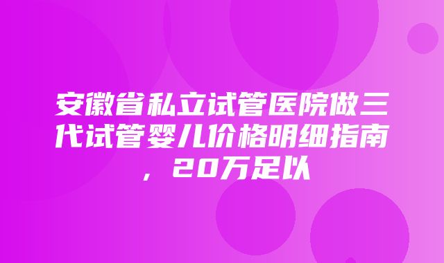 安徽省私立试管医院做三代试管婴儿价格明细指南，20万足以