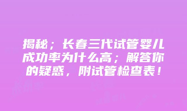 揭秘；长春三代试管婴儿成功率为什么高；解答你的疑惑，附试管检查表！