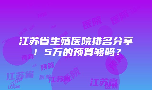 江苏省生殖医院排名分享！5万的预算够吗？