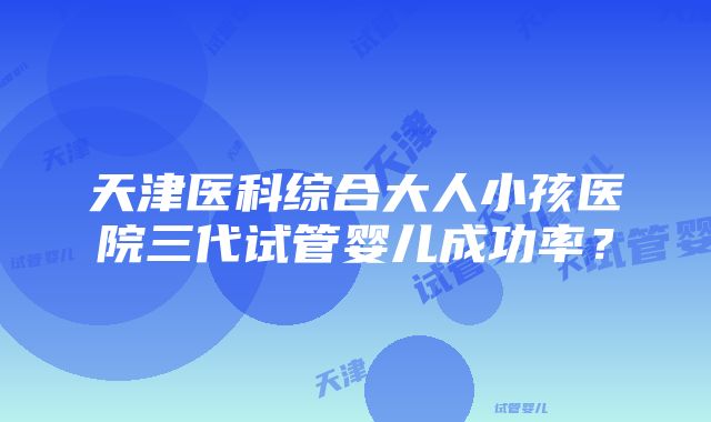 天津医科综合大人小孩医院三代试管婴儿成功率？