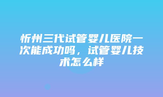 忻州三代试管婴儿医院一次能成功吗，试管婴儿技术怎么样