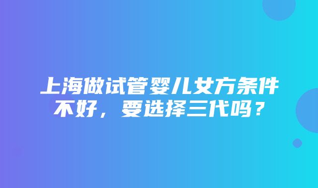 上海做试管婴儿女方条件不好，要选择三代吗？