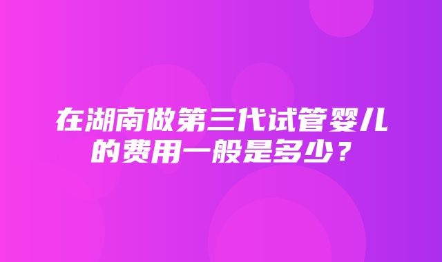 在湖南做第三代试管婴儿的费用一般是多少？