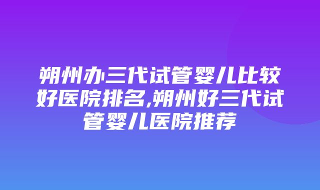 朔州办三代试管婴儿比较好医院排名,朔州好三代试管婴儿医院推荐