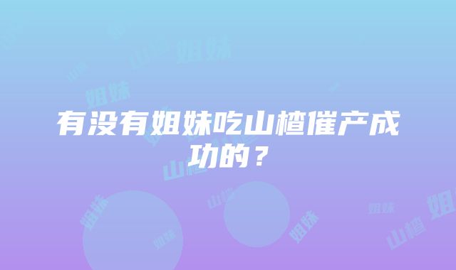 有没有姐妹吃山楂催产成功的？