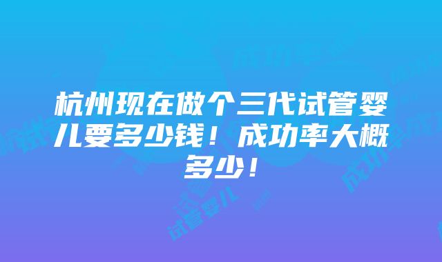 杭州现在做个三代试管婴儿要多少钱！成功率大概多少！