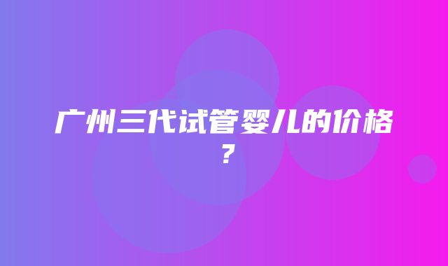 广州三代试管婴儿的价格？