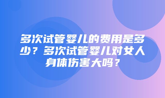 多次试管婴儿的费用是多少？多次试管婴儿对女人身体伤害大吗？