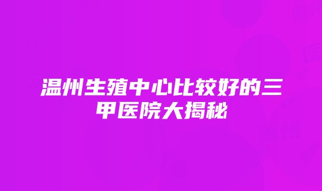 温州生殖中心比较好的三甲医院大揭秘