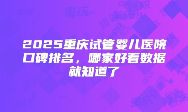 2025重庆试管婴儿医院口碑排名，哪家好看数据就知道了