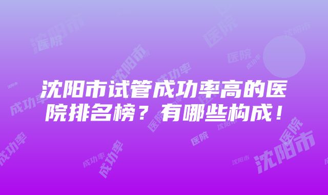 沈阳市试管成功率高的医院排名榜？有哪些构成！