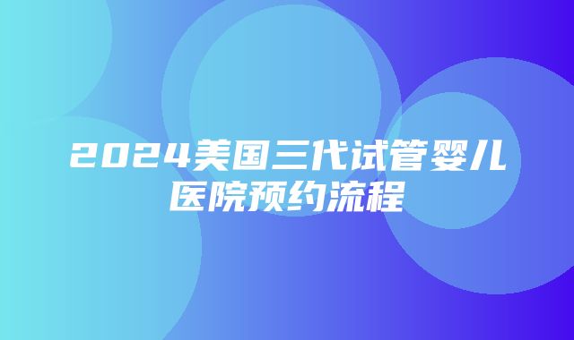 2024美国三代试管婴儿医院预约流程