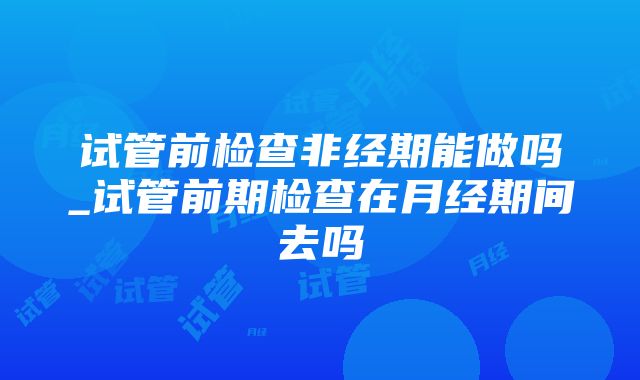 试管前检查非经期能做吗_试管前期检查在月经期间去吗